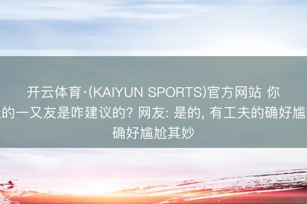 开云体育·(KAIYUN SPORTS)官方网站 你和最佳的一又友是咋建议的? 网友: 是的， 有工夫的确好尴尬其妙