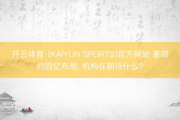 开云体育·(KAIYUN SPORTS)官方网站 豪掷约百亿布局， 机构在期待什么?