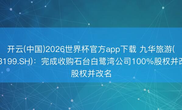 开云(中国)2026世界杯官方app下载 九华旅游(603199.SH):完成收购石台白鹭湾公司100%股权并改名
