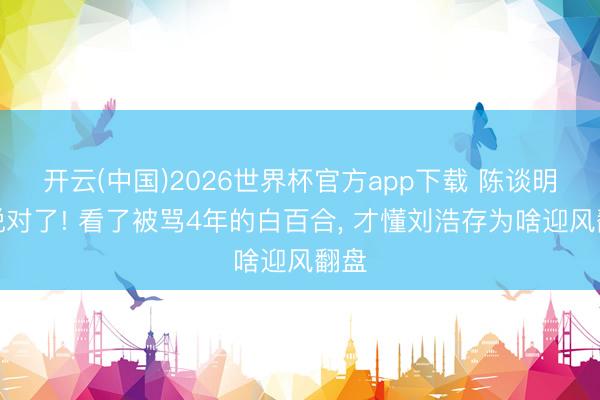 开云(中国)2026世界杯官方app下载 陈谈明真说对了! 看了被骂4年的白百合， 才懂刘浩存为啥迎风翻盘