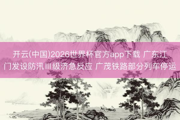 开云(中国)2026世界杯官方app下载 广东江门发设防汛Ⅲ级济急反应 广茂铁路部分列车停运