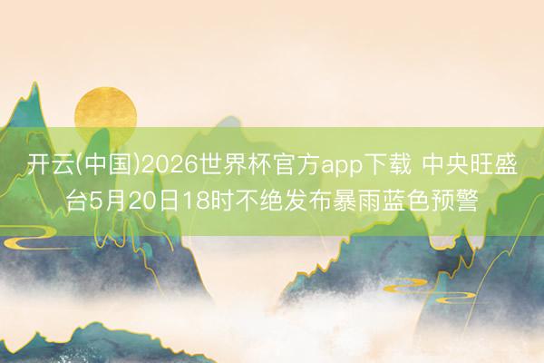 开云(中国)2026世界杯官方app下载 中央旺盛台5月20日18时不绝发布暴雨蓝色预警
