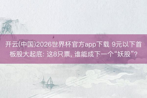 开云(中国)2026世界杯官方app下载 9元以下首板股大起底: 这8只票， 谁能成下一个“妖股”?