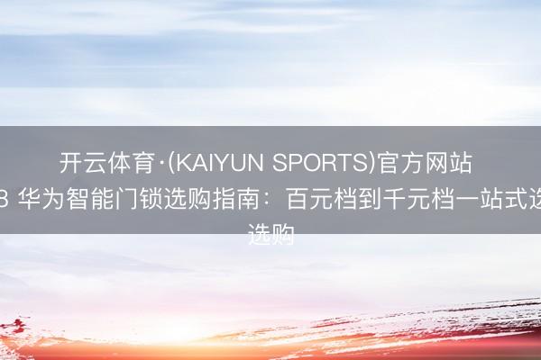开云体育·(KAIYUN SPORTS)官方网站 618 华为智能门锁选购指南：百元档到千元档一站式选购