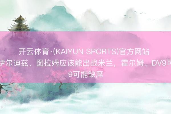 开云体育·(KAIYUN SPORTS)官方网站 齐体：伊尔迪兹、图拉姆应该能出战米兰，霍尔姆、DV9可能缺席
