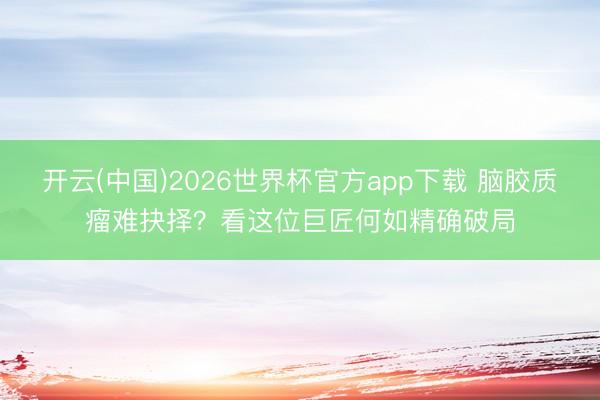 开云(中国)2026世界杯官方app下载 脑胶质瘤难抉择?看这位巨匠何如精确破局