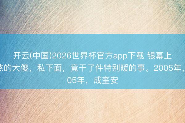 开云(中国)2026世界杯官方app下载 银幕上凶神恶煞的大傻，私下面，竟干了件特别暖的事。2005年，成奎安