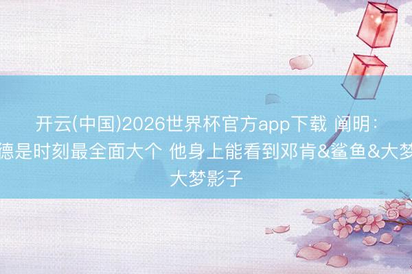 开云(中国)2026世界杯官方app下载 阐明：恩比德是时刻最全面大个 他身上能看到邓肯&鲨鱼&大梦影子