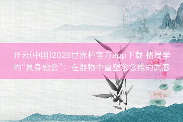 开云(中国)2026世界杯官方app下载 格局学的“具身融会”：在器物中重塑念念维的质感