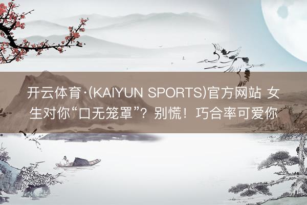 开云体育·(KAIYUN SPORTS)官方网站 女生对你“口无笼罩”？别慌！巧合率可爱你
