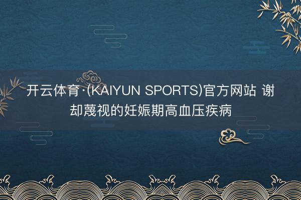 开云体育·(KAIYUN SPORTS)官方网站 谢却蔑视的妊娠期高血压疾病