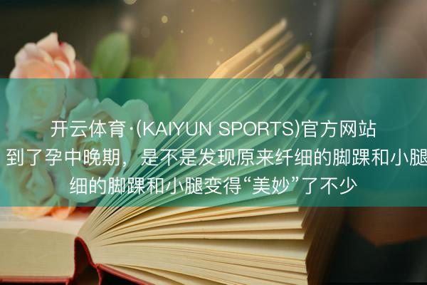 开云体育·(KAIYUN SPORTS)官方网站 亲爱的准姆妈们，到了孕中晚期，是不是发现原来纤细的脚踝和小腿变得“美妙”了不少