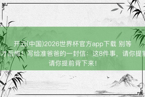 开云(中国)2026世界杯官方app下载 别等进了产房才后悔！写给准爸爸的一封信：这8件事，请你提前背下来！