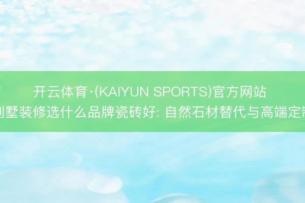 开云体育·(KAIYUN SPORTS)官方网站 别墅装修选什么品牌瓷砖好: 自然石材替代与高端定制