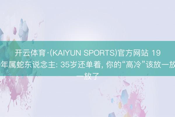 开云体育·(KAIYUN SPORTS)官方网站 1989年属蛇东说念主: 35岁还单着， 你的“高冷”该放一放了