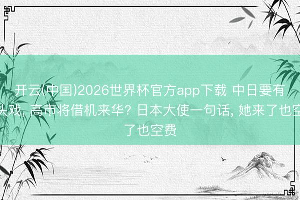 开云(中国)2026世界杯官方app下载 中日要有重头戏， 高市将借机来华? 日本大使一句话， 她来了也空费