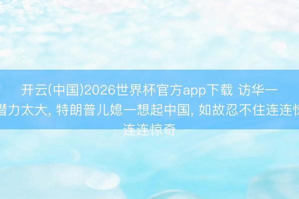 开云(中国)2026世界杯官方app下载 访华一回潜力太大， 特朗普儿媳一想起中国， 如故忍不住连连惊奇