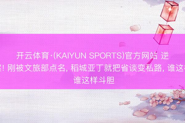 开云体育·(KAIYUN SPORTS)官方网站 逆风作案! 刚被文旅部点名， 稻城亚丁就把省谈变私路， 谁这样斗胆