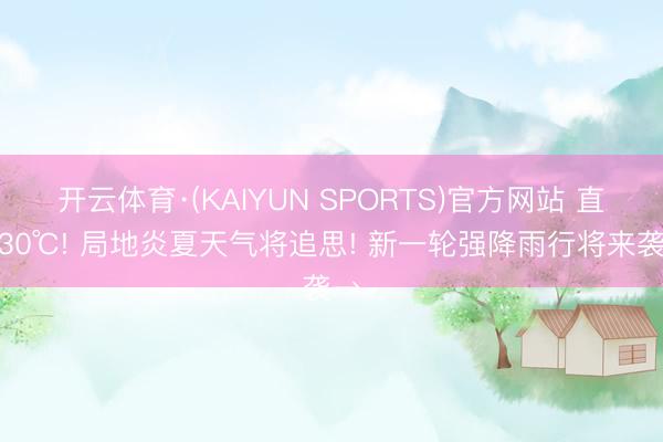 开云体育·(KAIYUN SPORTS)官方网站 直冲30℃! 局地炎夏天气将追思! 新一轮强降雨行将来袭→