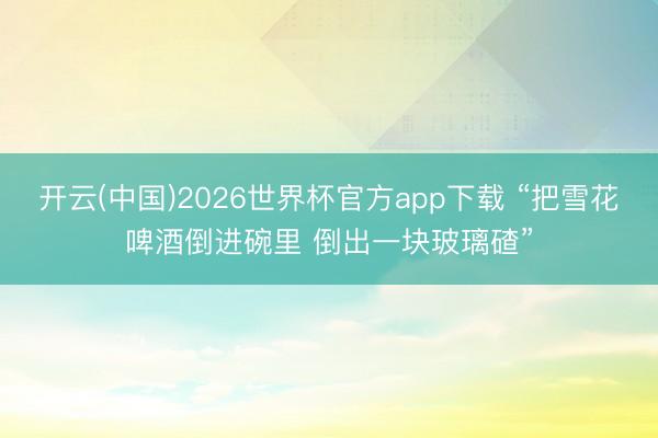 开云(中国)2026世界杯官方app下载 “把雪花啤酒倒进碗里 倒出一块玻璃碴”