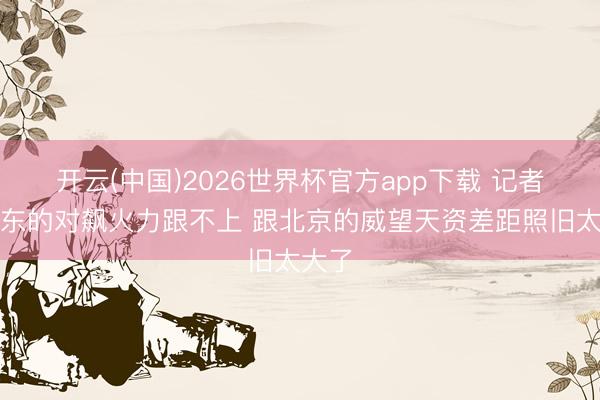 开云(中国)2026世界杯官方app下载 记者:广东的对飙火力跟不上 跟北京的威望天资差距照旧太大了