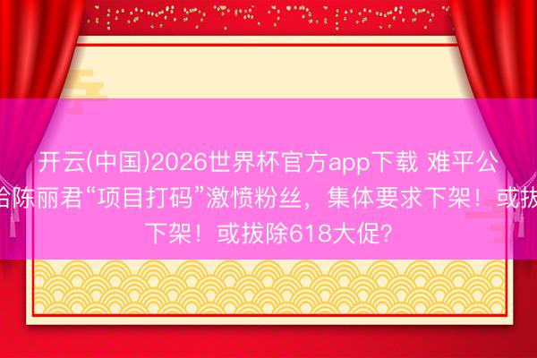 开云(中国)2026世界杯官方app下载 难平公愤！王老吉给陈丽君“项目打码”激愤粉丝，集体要求下架！或拔除618大促？