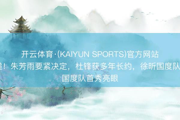 开云体育·(KAIYUN SPORTS)官方网站 宏远速递！朱芳雨要紧决定，杜锋获多年长约，徐昕国度队首秀亮眼