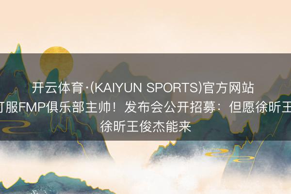 开云体育·(KAIYUN SPORTS)官方网站 男篮2将打服FMP俱乐部主帅！发布会公开招募：但愿徐昕王俊杰能来