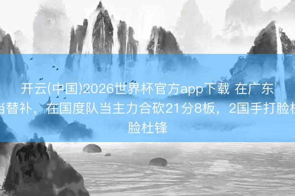 开云(中国)2026世界杯官方app下载 在广东队当替补，在国度队当主力合砍21分8板，2国手打脸杜锋