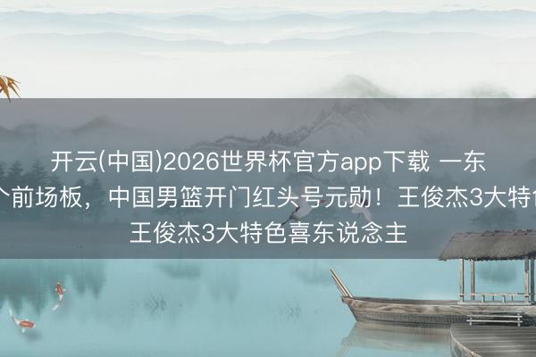 开云(中国)2026世界杯官方app下载 一东说念主执11个前场板，中国男篮开门红头号元勋！王俊杰3大特色喜东说念主