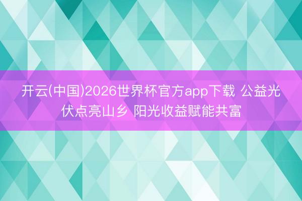 开云(中国)2026世界杯官方app下载 公益光伏点亮山乡 阳光收益赋能共富