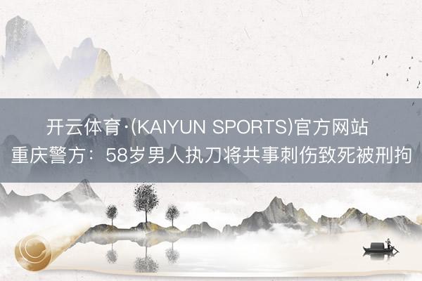 开云体育·(KAIYUN SPORTS)官方网站 重庆警方：58岁男人执刀将共事刺伤致死被刑拘