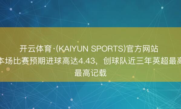 开云体育·(KAIYUN SPORTS)官方网站 曼联本场比赛预期进球高达4.43，创球队近三年英超最高记载