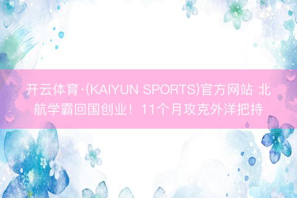 开云体育·(KAIYUN SPORTS)官方网站 北航学霸回国创业！11个月攻克外洋把持