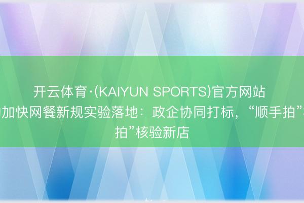开云体育·(KAIYUN SPORTS)官方网站 淘宝闪购加快网餐新规实验落地：政企协同打标，“顺手拍”核验新店
