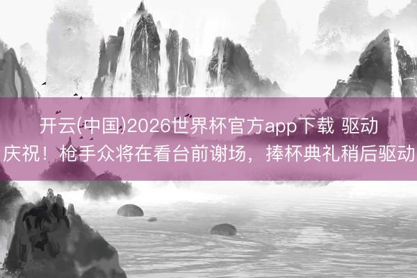 开云(中国)2026世界杯官方app下载 驱动庆祝！枪手众将在看台前谢场，捧杯典礼稍后驱动