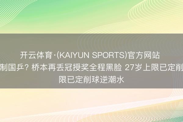 开云体育·(KAIYUN SPORTS)官方网站 就这还挟制国乒? 桥本再丢冠授奖全程黑脸 27岁上限已定削球逆潮水