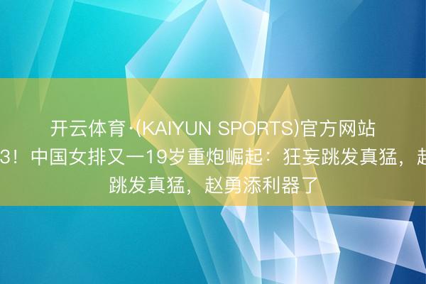 开云体育·(KAIYUN SPORTS)官方网站 打败宇宙第3！中国女排又一19岁重炮崛起：狂妄跳发真猛，赵勇添利器了