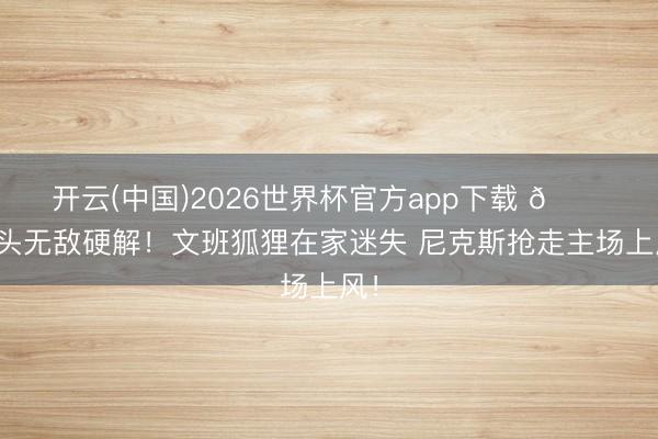开云(中国)2026世界杯官方app下载 🍎大头无敌硬解！文班狐狸在家迷失 尼克斯抢走主场上风！