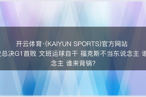 开云体育·(KAIYUN SPORTS)官方网站 马刺队史总决G1首败 文班运球自干 福克斯不当东说念主 谁来背锅？