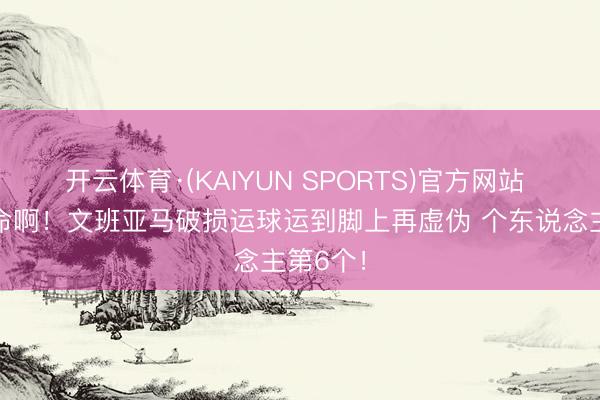 开云体育·(KAIYUN SPORTS)官方网站 这很致命啊！文班亚马破损运球运到脚上再虚伪 个东说念主第6个！