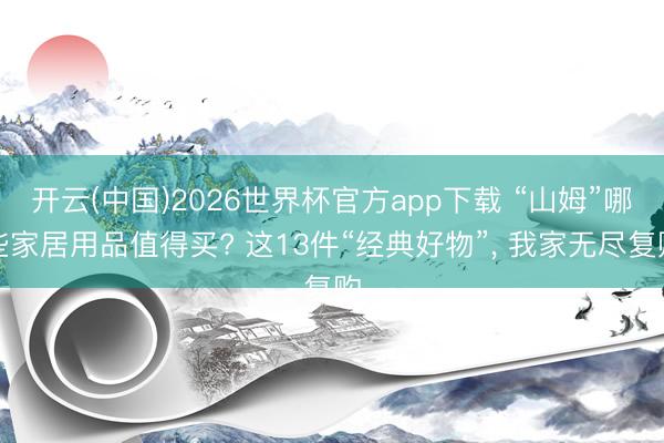 开云(中国)2026世界杯官方app下载 “山姆”哪些家居用品值得买? 这13件“经典好物”, 我家无尽复购