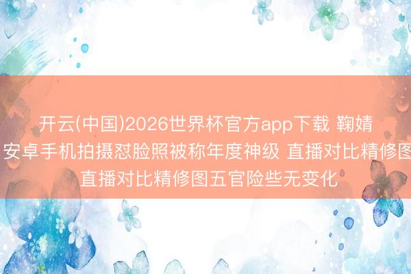 开云(中国)2026世界杯官方app下载 鞠婧祎生图再引争议 安卓手机拍摄怼脸照被称年度