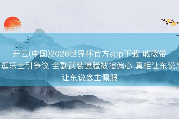 开云(中国)2026世界杯官方app下载 戚薇带3岁女儿逛乐土引争议 全副武装遮脸被指偏心 真相让东说念主佩服