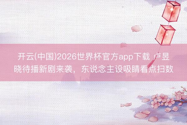 开云(中国)2026世界杯官方app下载 卢昱晓待播新剧来袭，东说念主设吸睛看点扫数