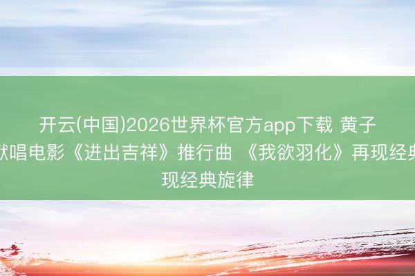开云(中国)2026世界杯官方app下载 黄子弘凡献唱电影《进出吉祥》推行曲 《我欲羽化》再现经典旋律
