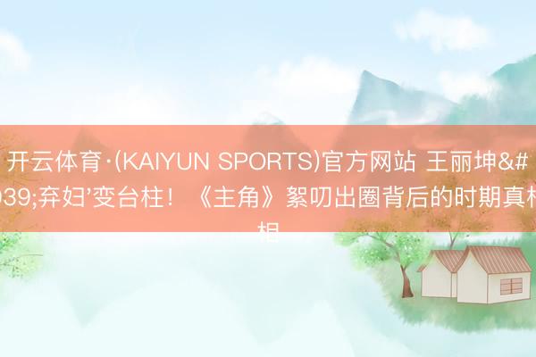 开云体育·(KAIYUN SPORTS)官方网站 王丽坤'弃妇'变台柱！《主角》絮叨出圈背后的时期真相