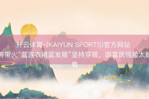 开云体育·(KAIYUN SPORTS)官方网站 刘涛带火“蓝连衣裙蓝发箍”坚持穿搭，国富民强脸太耐看