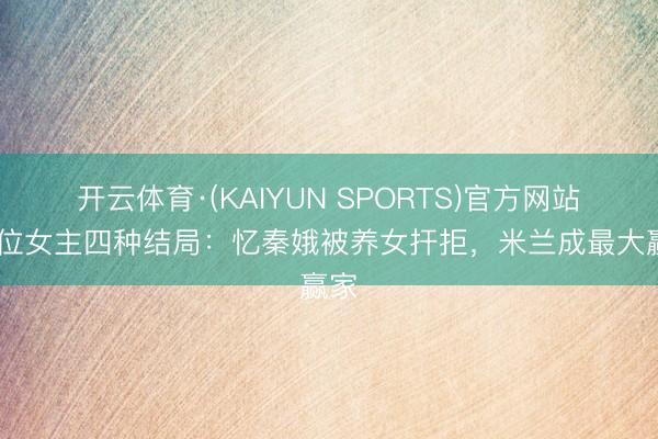 开云体育·(KAIYUN SPORTS)官方网站 四位女主四种结局：忆秦娥被养女扞拒，米兰成最大赢家