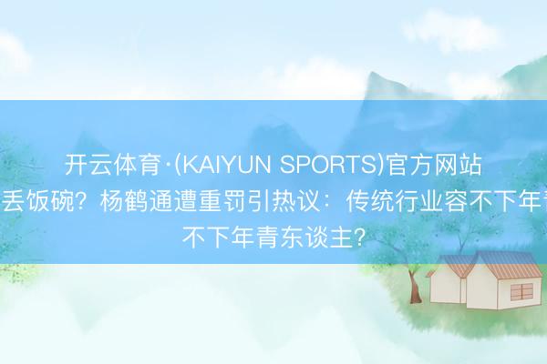 开云体育·(KAIYUN SPORTS)官方网站 一句错话丢饭碗？杨鹤通遭重罚引热议：传统行业容不下年青东谈主？